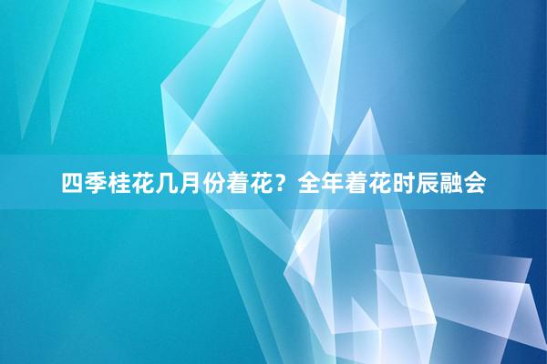 四季桂花几月份着花？全年着花时辰融会