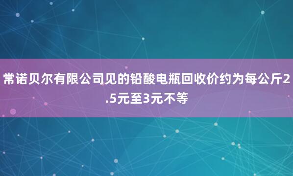 常诺贝尔有限公司见的铅酸电瓶回收价约为每公斤2.5元至3元不等